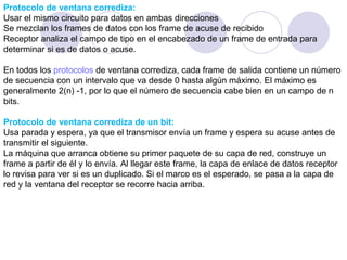 Protocolo de ventana corrediza: Usar el mismo circuito para datos en ambas direcciones Se mezclan los frames de datos con los frame de acuse de recibido Receptor analiza el campo de tipo en el encabezado de un frame de entrada para determinar si es de datos o acuse. En todos los  protocolos  de ventana corrediza, cada frame de salida contiene un número de secuencia con un intervalo que va desde 0 hasta algún máximo. El máximo es generalmente 2(n) -1, por lo que el número de secuencia cabe bien en un campo de n bits. Protocolo de ventana corrediza de un bit: Usa parada y espera, ya que el transmisor envía un frame y espera su acuse antes de transmitir el siguiente. La máquina que arranca obtiene su primer paquete de su capa de red, construye un frame a partir de él y lo envía. Al llegar este frame, la capa de enlace de datos receptor lo revisa para ver si es un duplicado. Si el marco es el esperado, se pasa a la capa de red y la ventana del receptor se recorre hacia arriba. 