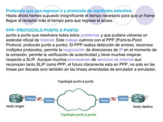 Protocolo que usa regresar n y protocolo de repetición selectiva: Hasta ahora hemos supuesto insignificante el tiempo necesario para que un frame llegue al receptor más el tiempo para que regrese el acuse.  PPP- PROTOCOLO PUNTO A PUNTO: punto a punto que resolviera todos estos  problemas  y que pudiera volverse un estándar oficial de  Internet . Este  trabajo  culmino con el PPP (Point-to-Point Protocol, protocolo punto a punto). El PPP realiza detección de errores, reconoce múltiples protocolos, permite la  negociación  de direcciones de  IP  en el momento de la conexión, permite la verificación de autenticidad y tiene muchas mejoras respecto a SLIP. Aunque muchos  proveedores  de  servicios de Internet  aun reconocen tanto SLIP como PPP, el futuro claramente esta en PPP, no solo en las líneas por discado sino también en las líneas arrendadas de enrutador a enrutador. 
