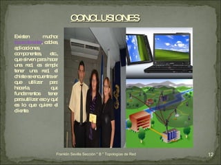 Existen muchos  tipos de redes , cables, aplicaciones, componentes, etc., que sirven para hacer una red, es simple tener una red, el chiste se encuentra en que utilizar para hacerla, que fundamentos tener para utilizar eso y qué es lo que quiere el cliente. CONCLUSIONES Franklin Sevilla Sección " B " Topologías de Red 