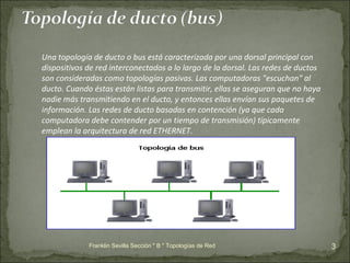 Franklin Sevilla Sección " B " Topologías de Red Una topología de ducto o bus está caracterizada por una dorsal principal con dispositivos de red interconectados a lo largo de la dorsal. Las redes de ductos son consideradas como topologías pasivas. Las computadoras "escuchan" al ducto. Cuando éstas están listas para transmitir, ellas se aseguran que no haya nadie más transmitiendo en el ducto, y entonces ellas envían sus paquetes de información. Las redes de ducto basadas en contención (ya que cada computadora debe contender por un tiempo de transmisión) típicamente emplean la arquitectura de red ETHERNET.  