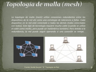 Franklin Sevilla Sección " B " Topologías de Red La topología de malla (mesh) utiliza conexiones redundantes entre los dispositivos de la red ahí como una estrategia de tolerancia a fallas. Cada dispositivo en la red está conectado a todos los demás (todos conectados con todos). Este tipo de tecnología requiere mucho cable (cuando se utiliza el cable como medio, pero puede ser inalámbrico también). Pero debido a la redundancia, la red puede seguir operando si una conexión se rompe.  