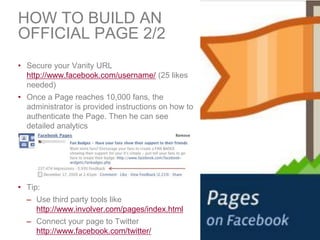 HOW TO BUILD AN
OFFICIAL PAGE 2/2
• Secure your Vanity URL
  http://www.facebook.com/username/ (25 likes
  needed)
• Once ...