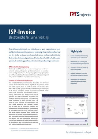 ISP-Invoice
elektronische factuurverwerking

De crediteurenadministratie van middelgrote en grote organisaties verwerkt

jaarlijks tienduizenden inkoopfacturen handmatig. Die grote hoeveelheid legt             Highlights
een fors beslag op de personeelscapaciteit van de crediteurenadministratie.
                                                                                     •   Scannen en automatische herkenning
Denk aan de vele handmatige acties zoals het boeken in het ERP- of het ﬁnancieel         van facturen op basis van Free Forms

systeem, de controle op juistheid, het routeren ter goedkeuring en archiveren.
                                                                                     •   Ondersteuning van e-Invoicing voor
                                                                                         het elektronisch ontvangen van facturen

ISP-Invoice biedt de oplossing
                                                                                     •   Automatisch matchen van facturen op
Met behulp van ISP-Invoice kunt u het verwerkingsproces van binnen-
                                                                                         basis van inkooporders
komende facturen, inkooporder gerelateerde facturen en kostenfac-
turen, volledig automatiseren. De besparing op bewerkingstijd loopt op
                                                                                     •   Uitgebreid elektronisch archief voor
tot wel 70 procent in fte’s. Tevens werkt ISP-Invoice volledig geïntegreerd
                                                                                         het eenvoudig opzoeken van facturen
met uw bestaande ERP- en ﬁnanciële systeemomgeving.

                                                                                     •   Monitorfunctie: het bewaken van
Scannen en herkennen van facturen                                                        de voortgang inclusief een rappel-
Hoe werkt het? Crediteurenadministraties die werken met ISP-Invoice
                                                                                         mogelijkheid
scannen de binnenkomende facturen dagelijks. In dit scanproces vinden
een aantal stappen plaats, zo wordt het beeld van de factuur dmv
Virtual ReScan (VRS) geoptimaliseerd voor herkenning en opgeslagen
in Tiﬀ formaat, vervolgens herkent het systeem automatisch invoer-
velden zoals leverancier, factuurnummer, factuur-
bedrag, ordernummer etc. Hierbij wordt gebruik
gemaakt van Optical Character Recognition en
Intelligent Character Recognition. De herkenning
wordt uitgevoerd op basis van Free Forms. Dit
biedt het grote voordeel dat medewerkers niet
voor iedere leverancier een template hoeven
aan te maken. Na de herkenning valideert een
medewerker de herkende data. Hij of zij heeft hierbij
de beschikking over een ‘drag and drop’-functie.
Niet of niet volledig herkende velden kunnen met
behulp van een muisklik eenvoudig aangepast wor-
den. Het systeem onthoudt de aangegeven opbouw
van facturen van veel voorkomende leveranciers.
Deze facturen worden in het vervolg feilloos herkend.
Na het valideren geeft het systeem de facturen vrij
voor codering of automatische matching.

 In ISP-Invoice kunt u, o.a. met behulp van een codeertemplate voor
    de factuurregels, snel en eenvoudig de kostenfacturen coderen.

                                                                                   Inzicht door eenvoud en logica
 