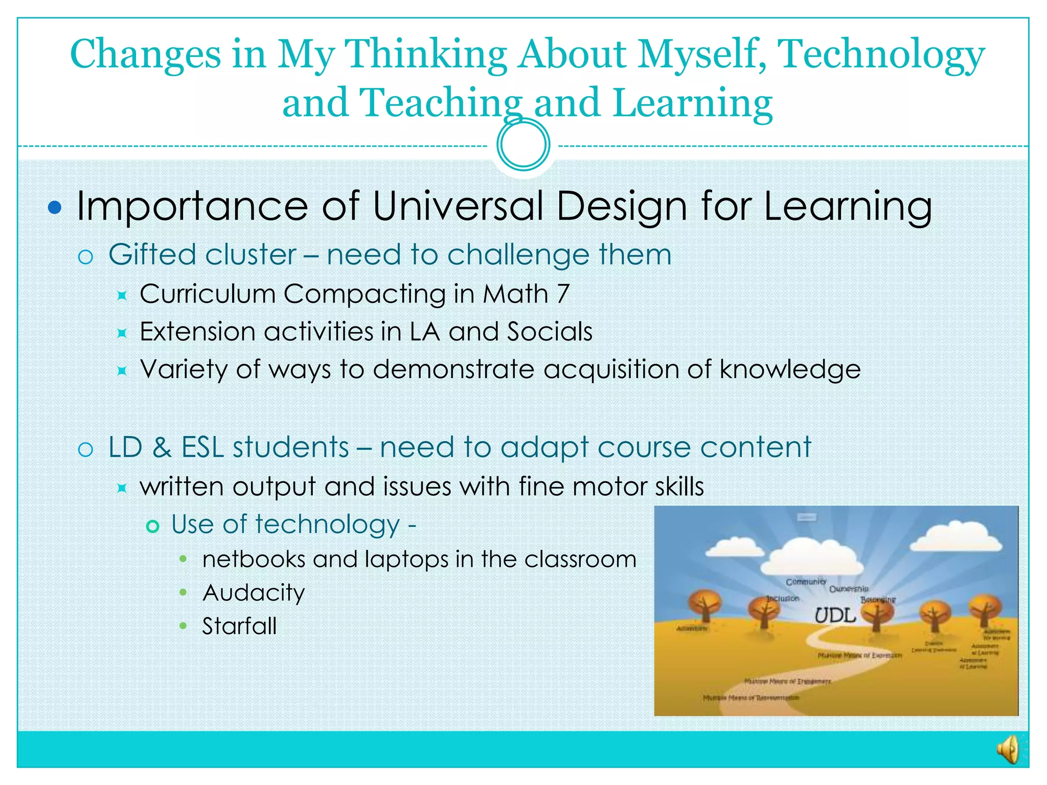 Changes in My Thinking About Myself, Technology and Teaching and LearningImportance of Universal Design for LearningGifted cluster – need to challenge them Curriculum Compacting in Math 7Extension activities in LA and SocialsVariety of ways to demonstrate acquisition of knowledgeLD & ESL students – need to adapt course contentwritten output and issues with fine motor skillsUse of technology -  netbooksand laptops in the classroom AudacityStarfall