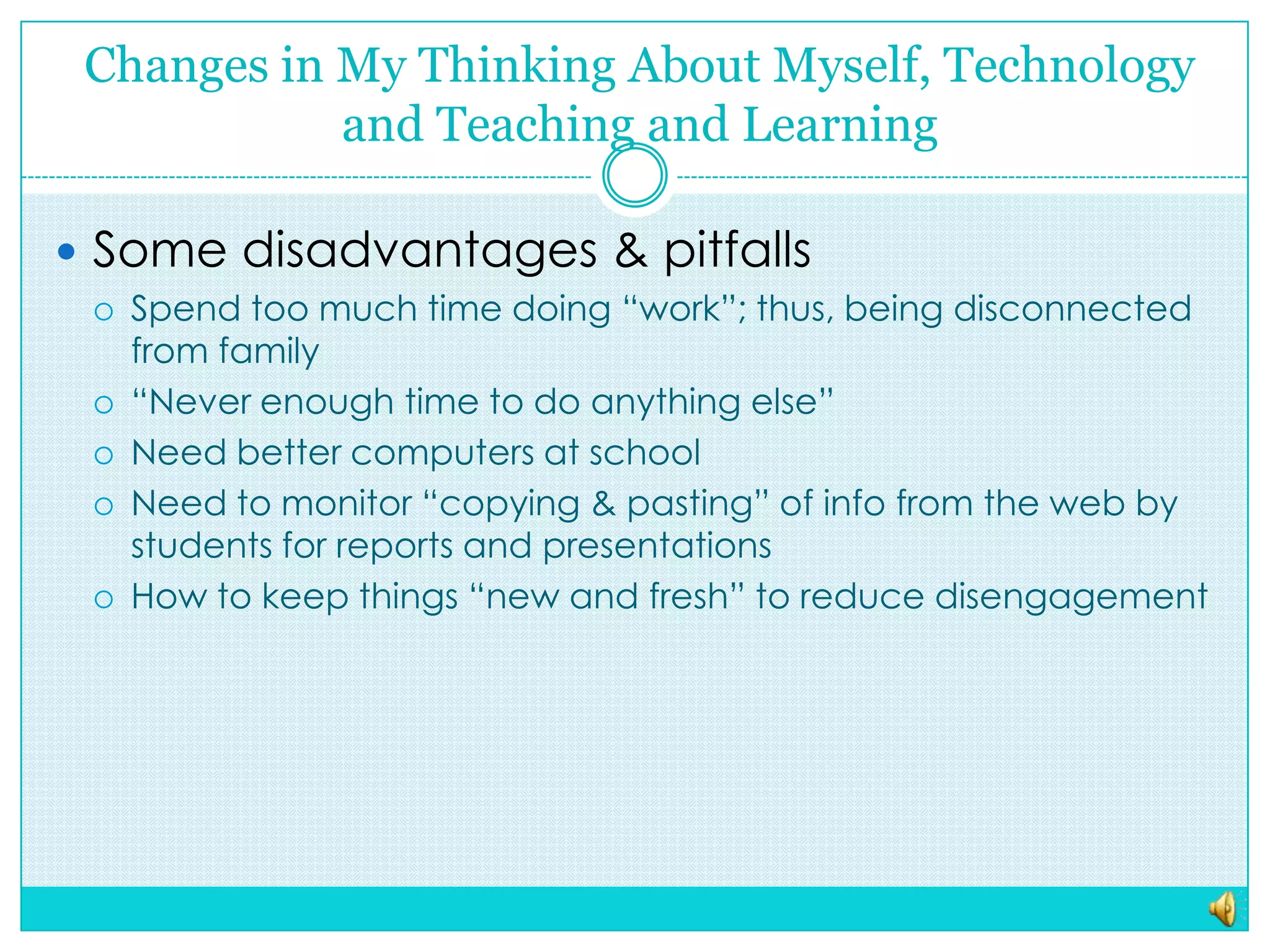 Changes in My Thinking About Myself, Technology and Teaching and LearningSome disadvantages & pitfallsSpend too much time doing “work”; thus, being disconnected from family“Never enough time to do anything else”Need better computers at schoolNeed to monitor “copying & pasting” of info from the web by students for reports and presentationsHow to keep things “new and fresh” to reduce disengagement