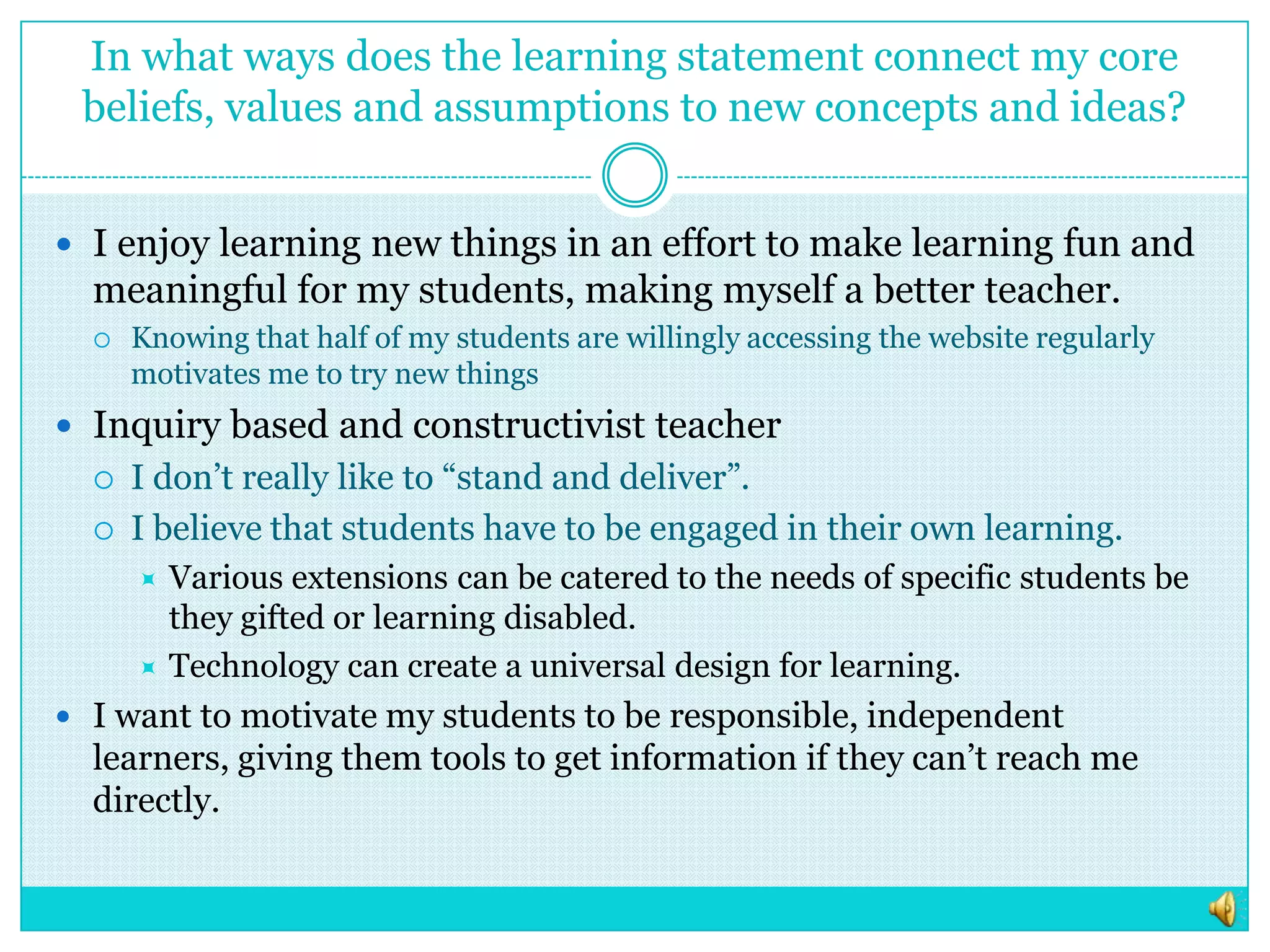 In what ways does the learning statement connect my core beliefs, values and assumptions to new concepts and ideas?I enjoy learning new things in an effort to make learning fun and meaningful for my students, making myself a better teacher.Knowing that half of my students are willingly accessing the website regularly motivates me to try new thingsInquiry based and constructivist teacherI don’t really like to “stand and deliver”.I believe that students have to be engaged in their own learning. Various extensions can be catered to the needs of specific students be they gifted or learning disabled.  Technology can create a universal design for learning.I want to motivate my students to be responsible, independent learners, giving them tools to get information if they can’t reach me directly.