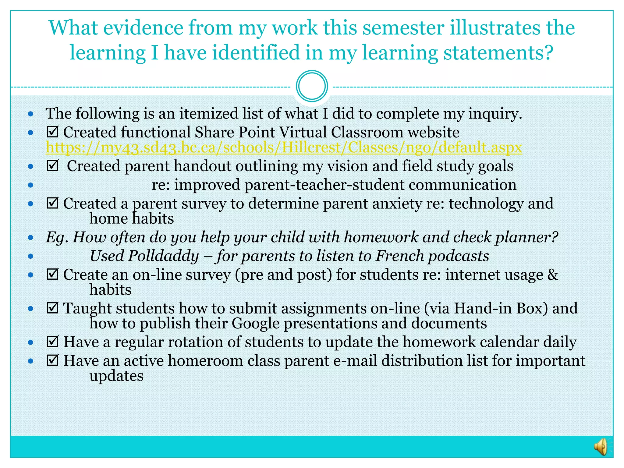 What evidence from my work this semester illustrates the learning I have identified in my learning statements?The following is an itemized list of what I did to complete my inquiry. Created functional Share Point Virtual Classroom website https://my43.sd43.bc.ca/schools/Hillcrest/Classes/ngo/default.aspx  Created parent handout outlining my vision and field study goals 		re: improved parent-teacher-student communication Created a parent survey to determine parent anxiety re: technology and 	home habitsEg. How often do you help your child with homework and check planner?	Used Polldaddy – for parents to listen to French podcasts Create an on-line survey (pre and post) for students re: internet usage & 	habits Taught students how to submit assignments on-line (via Hand-in Box) and 	how to publish their Google presentations and documents Have a regular rotation of students to update the homework calendar daily Have an active homeroom class parent e-mail distribution list for important 	updates