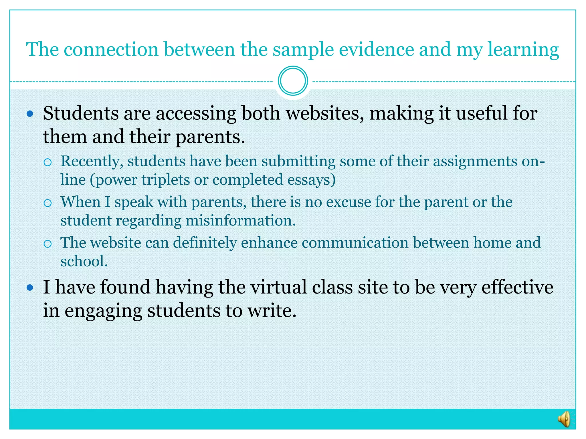 The connection between the sample evidence and my learningStudents are accessing both websites, making it useful for them and their parents.Recently, students have been submitting some of their assignments on-line (power triplets or completed essays)When I speak with parents, there is no excuse for the parent or the student regarding misinformation. The website can definitely enhance communication between home and school. I have found having the virtual class site to be very effective in engaging students to write.