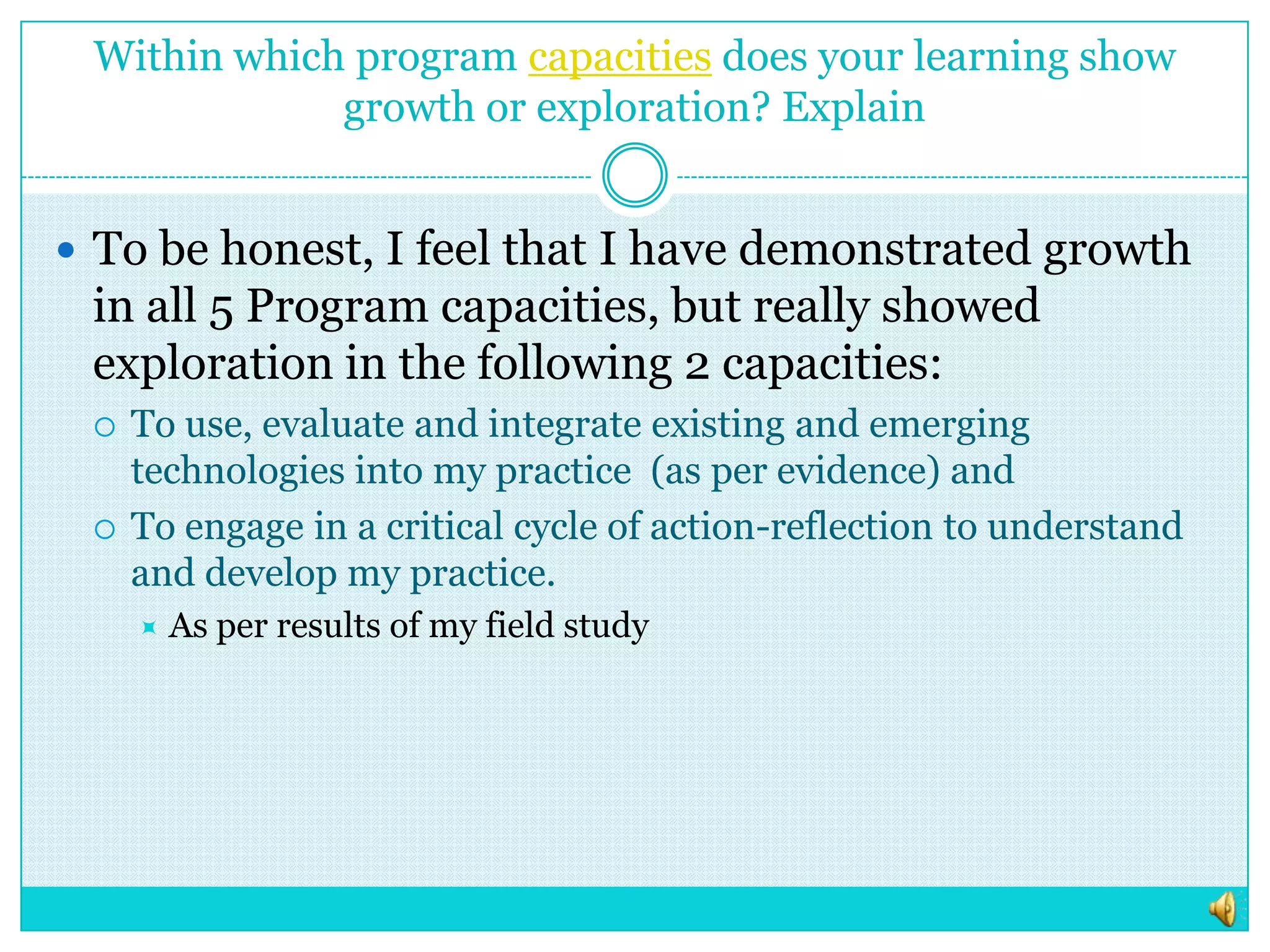 Within which program capacities does your learning show growth or exploration? ExplainTo be honest, I feel that I have demonstrated growth in all 5 Program capacities, but really showed exploration in the following 2 capacities: To use, evaluate and integrate existing and emerging technologies into my practice  (as per evidence) and To engage in a critical cycle of action-reflection to understand and develop my practice.As per results of my field study