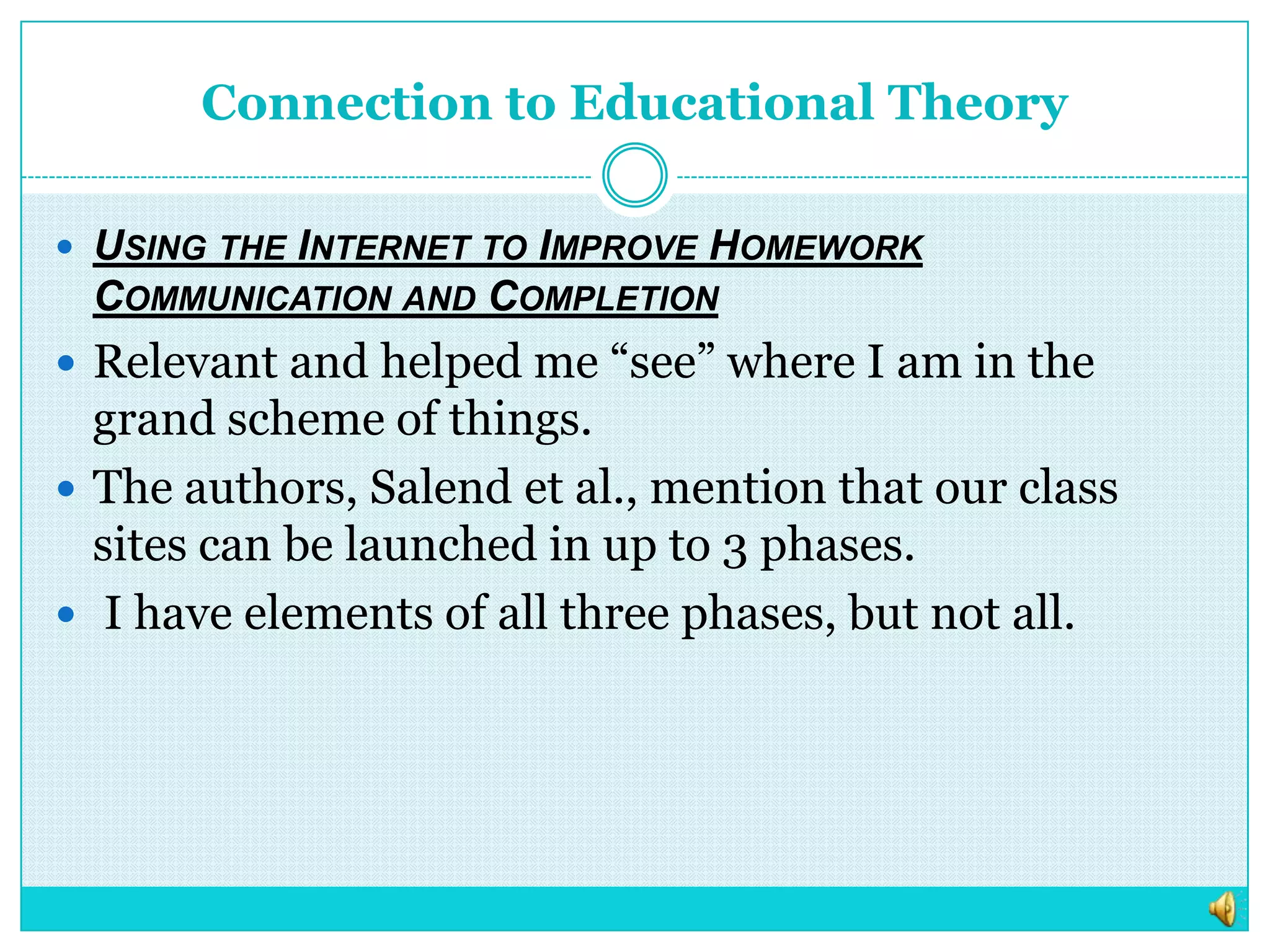 Connection to Educational TheoryUsing the Internet to Improve Homework Communication and CompletionRelevant and helped me “see” where I am in the grand scheme of things.  The authors, Salend et al., mention that our class sites can be launched in up to 3 phases. I have elements of all three phases, but not all.  