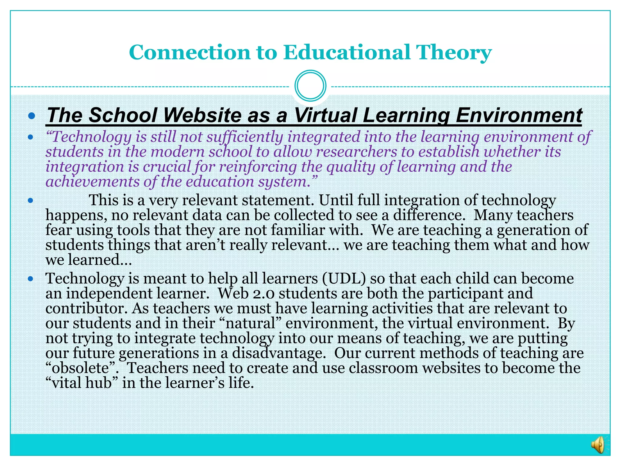 Connection to Educational TheoryThe School Website as a Virtual Learning Environment“Technology is still not sufficiently integrated into the learning environment of students in the modern school to allow researchers to establish whether its integration is crucial for reinforcing the quality of learning and the achievements of the education system.” 	This is a very relevant statement. Until full integration of technology happens, no relevant data can be collected to see a difference.  Many teachers fear using tools that they are not familiar with.  We are teaching a generation of students things that aren’t really relevant… we are teaching them what and how we learned…Technology is meant to help all learners (UDL) so that each child can become an independent learner.  Web 2.0 students are both the participant and contributor. As teachers we must have learning activities that are relevant to our students and in their “natural” environment, the virtual environment.  By not trying to integrate technology into our means of teaching, we are putting our future generations in a disadvantage.  Our current methods of teaching are “obsolete”.  Teachers need to create and use classroom websites to become the “vital hub” in the learner’s life.