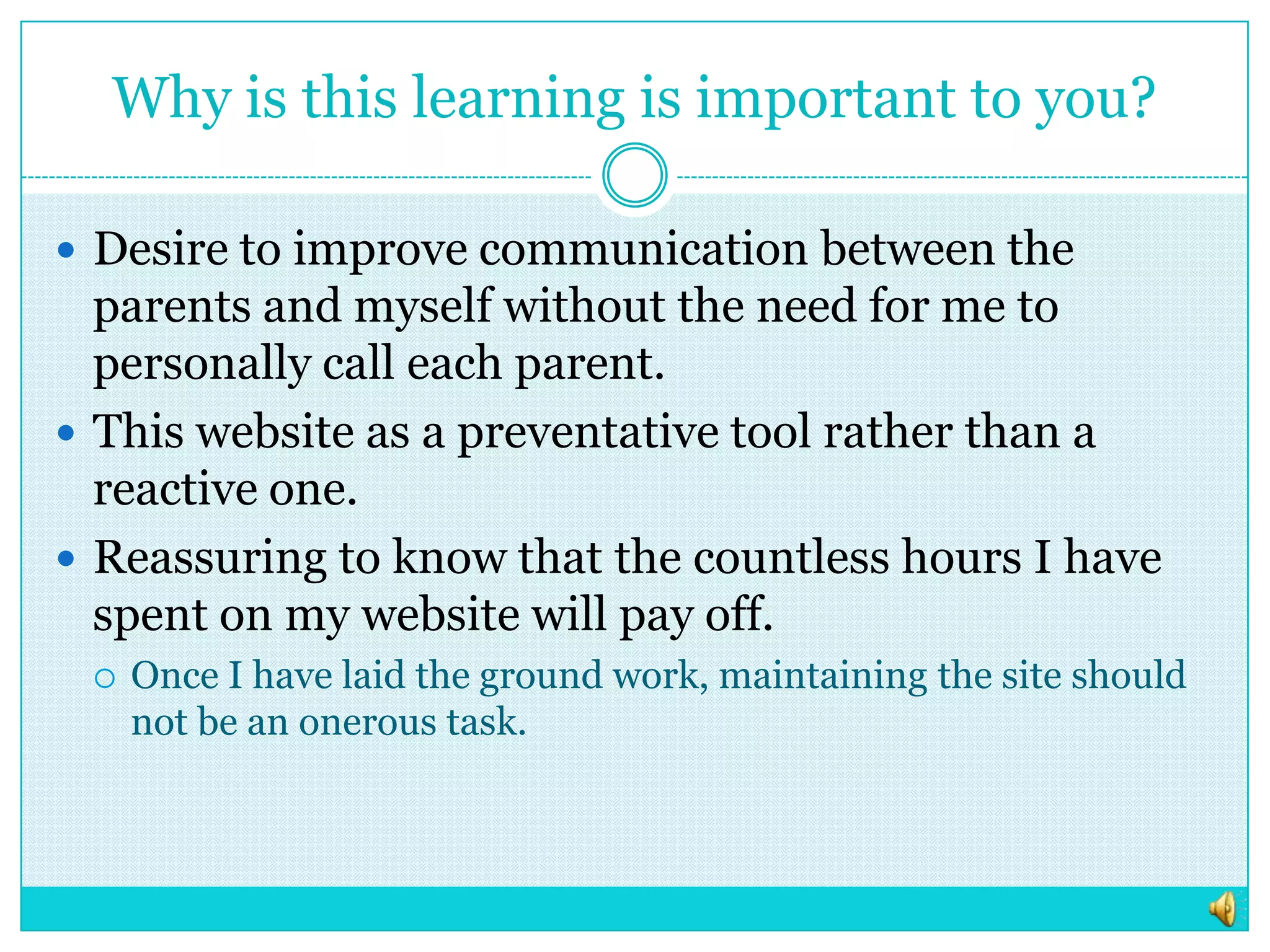 Why is this learning is important to you?Desire to improve communication between the parents and myself without the need for me to personally call each parent. This website as a preventative tool rather than a reactive one. Reassuring to know that the countless hours I have spent on my website will pay off.  Once I have laid the ground work, maintaining the site should not be an onerous task. 
