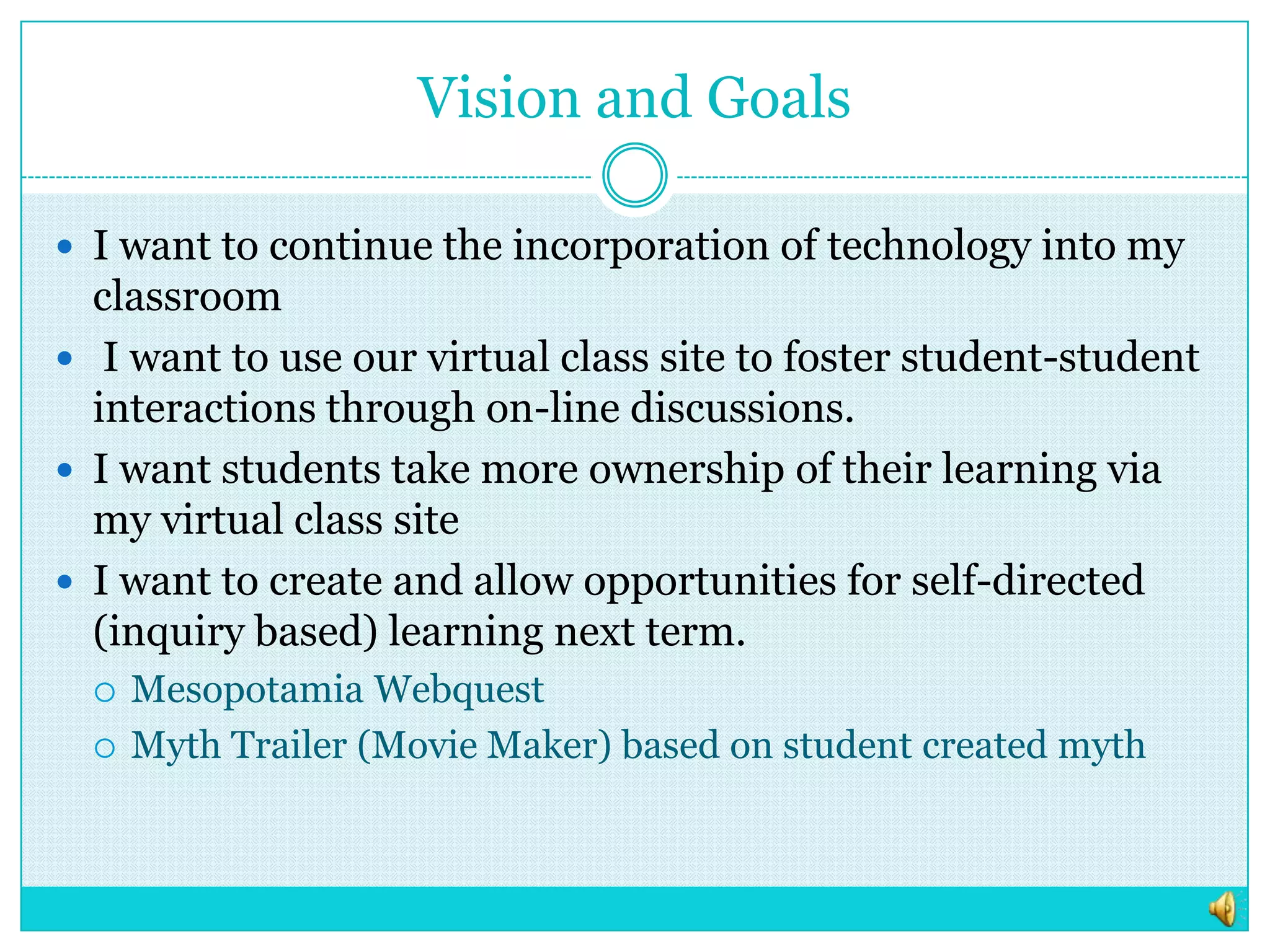 Vision and GoalsI want to continue the incorporation of technology into my classroom I want to use our virtual class site to foster student-student interactions through on-line discussions. I want students take more ownership of their learning via my virtual class siteI want to create and allow opportunities for self-directed (inquiry based) learning next term.Mesopotamia WebquestMyth Trailer (Movie Maker) based on student created myth