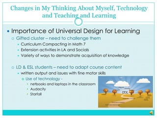 Changes in My Thinking About Myself, Technology and Teaching and LearningImportance of Universal Design for LearningGifted cluster – need to challenge them Curriculum Compacting in Math 7Extension activities in LA and SocialsVariety of ways to demonstrate acquisition of knowledgeLD & ESL students – need to adapt course contentwritten output and issues with fine motor skillsUse of technology -  netbooksand laptops in the classroom AudacityStarfall