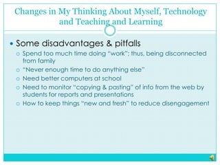 Changes in My Thinking About Myself, Technology and Teaching and LearningSome disadvantages & pitfallsSpend too much time doing “work”; thus, being disconnected from family“Never enough time to do anything else”Need better computers at schoolNeed to monitor “copying & pasting” of info from the web by students for reports and presentationsHow to keep things “new and fresh” to reduce disengagement