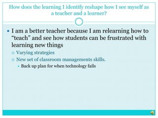 How does the learning I identify reshape how I see myself asa teacher and a learner?I am a better teacher because I am relearning how to “teach” and see how students can be frustrated with learning new thingsVarying strategies New set of classroom managements skills.Back up plan for when technology fails