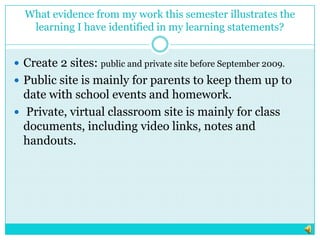 What evidence from my work this semester illustrates the learning I have identified in my learning statements?Create 2 sites: public and private site before September 2009. Public site is mainly for parents to keep them up to date with school events and homework.  Private, virtual classroom site is mainly for class documents, including video links, notes and handouts.