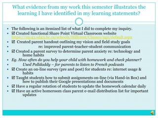 What evidence from my work this semester illustrates the learning I have identified in my learning statements?The following is an itemized list of what I did to complete my inquiry. Created functional Share Point Virtual Classroom website https://my43.sd43.bc.ca/schools/Hillcrest/Classes/ngo/default.aspx  Created parent handout outlining my vision and field study goals 		re: improved parent-teacher-student communication Created a parent survey to determine parent anxiety re: technology and 	home habitsEg. How often do you help your child with homework and check planner?	Used Polldaddy – for parents to listen to French podcasts Create an on-line survey (pre and post) for students re: internet usage & 	habits Taught students how to submit assignments on-line (via Hand-in Box) and 	how to publish their Google presentations and documents Have a regular rotation of students to update the homework calendar daily Have an active homeroom class parent e-mail distribution list for important 	updates