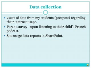 Data collection2 sets of data from my students (pre/post) regarding their internet usage.  Parent survey-  upon listening to their child’s French podcast. Site usage data reports in SharePoint.