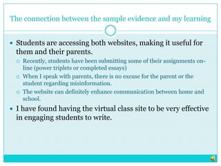 The connection between the sample evidence and my learningStudents are accessing both websites, making it useful for them and their parents.Recently, students have been submitting some of their assignments on-line (power triplets or completed essays)When I speak with parents, there is no excuse for the parent or the student regarding misinformation. The website can definitely enhance communication between home and school. I have found having the virtual class site to be very effective in engaging students to write.