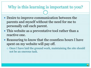 Why is this learning is important to you?Desire to improve communication between the parents and myself without the need for me to personally call each parent. This website as a preventative tool rather than a reactive one. Reassuring to know that the countless hours I have spent on my website will pay off.  Once I have laid the ground work, maintaining the site should not be an onerous task. 