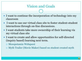 Vision and GoalsI want to continue the incorporation of technology into my classroom I want to use our virtual class site to foster student-student interactions through on-line discussions. I want students take more ownership of their learning via my virtual class siteI want to create and allow opportunities for self-directed (inquiry based) learning next term.Mesopotamia WebquestMyth Trailer (Movie Maker) based on student created myth