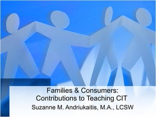 Families & Consumers: Contributions to Teaching CIT  Suzanne M. Andriukaitis, M.A., LCSW 