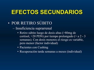EFECTOS SECUNDARIOS POR RETIRO SÚBITO Insuficiencia suprarrenal Retiro súbito luego de dosis altas (>80mg de cortisol, >20 PDN) por tiempo prolongado (> a 2 - 3 semanas). Con dosis menores el riesgo es variable, pero menor (factor individual) Pacientes con Cushing Recuperación tarda semanas a meses (individual) 