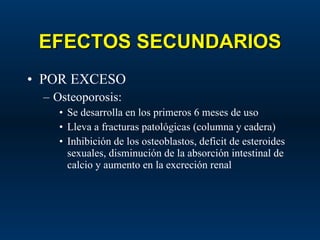 EFECTOS SECUNDARIOS POR EXCESO Osteoporosis: Se desarrolla en los primeros 6 meses de uso Lleva a fracturas patológicas (columna y cadera) Inhibición de los osteoblastos, deficit de esteroides sexuales, disminución de la absorción intestinal de calcio y aumento en la excreción renal 