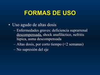 FORMAS DE USO Uso agudo de altas dosis Enfermedades graves: deficiencia suprarrenal  descompensada,  shock anafiláctico, nefritis lúpica, asma descompensada Altas dosis, por corto tiempo (<2 semanas) No supresión del eje 