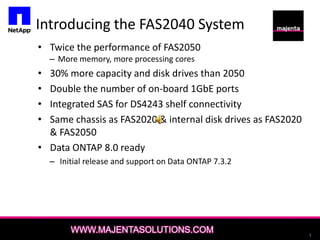 Introducing the FAS2040 System Twice the performance of FAS2050 More memory, more processing cores 30% more capacity and disk drives than 2050 Double the number of on-board 1GbE ports Integrated SAS for DS4243 shelf connectivity Same chassis as FAS2020 & internal disk drives as FAS2020 & FAS2050 Data ONTAP 8.0 ready  Initial release and support on Data ONTAP 7.3.2 WWW.MAJENTASOLUTIONS.COM 1 