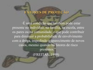 FATORES DE PROTEÇÃO “ É uma condição que também pode estar presente no indivíduo, na família, na escola, entre os pares ou na comunidade, e que pode contribuir para diminuir a probabilidade de envolvimento com a droga, impedindo o aparecimento de novos casos, mesmo quando há fatores de risco presentes.”  (FREITAS, 1999)  