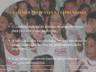 5. FATORES PRESENTES NA COMUNIDADE O estabelecimento de normas de controle social para prevenir o uso de drogas. A satisfação das necessidades básicas nas áreas de saúde, educação, habitação, profissionalização, emprego e lazer. A existência ao envolvimento dos jovens em serviços comunitários. 