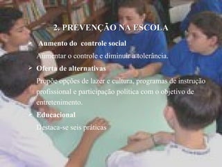 2. PREVENÇÃO NA ESCOLA Aumento do  controle social   Aumentar o controle e diminuir a tolerância. Oferta de alternativas Propõe opções de lazer e cultura, programas de instrução profissional e participação política com o objetivo de entretenimento. Educacional Destaca-se seis práticas 