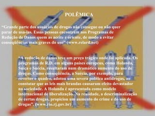 POLÊMICA “ Grande parte dos usuários de drogas não consegue ou não quer parar de usa-las. Essas pessoas encontram nos Programas de Redução de Danos quem as aceite e oriente, de modo a evitar conseqüências mais graves do uso” (www.relard.net) “ A redução de danos teve um preço trágico onde foi aplicada. Os programas de R.D. em alguns países europeus, como Holanda, Suíça e Suécia, resultaram num dramático aumento do uso de drogas. Como conseqüência, a Suécia, por exemplo, para reverter o quadro, adotou uma severa política antidrogas, ao constatar que as leis mais brandas causaram efeito devastador na sociedade. A Holanda é apresentada como modelo internacional de liberalização. Na realidade, a descriminalização de certas drogas, propiciou um aumento do crime e do uso de drogas”. (www.rio.rj.gov.br)  