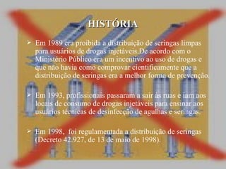 Em 1989 era proibida a distribuição de seringas limpas para usuários de drogas injetáveis.De acordo com o Ministério Público era um incentivo ao uso de drogas e que não havia como comprovar cientificamente que a distribuição de seringas era a melhor forma de prevenção. Em 1993, profissionais passaram a sair às ruas e iam aos locais de consumo de drogas injetáveis para ensinar aos usuários técnicas de desinfecção de agulhas e seringas. Em 1998,  foi regulamentada a distribuição de seringas (Decreto 42.927, de 13 de maio de 1998).  HISTÓRIA 