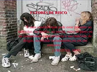 FATORES DE RISCO “ É uma condição que pode estar presente no indivíduo, na família, na escola, entre os pares ou na comunidade e que propicia o uso indevido de drogas, ocorrendo isoladamente,ou em um conjunto.” ( FREITAS, 1999) 