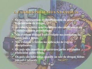 2. FATORES PRESENTES NA FAMÍLIA Os pais apresentam comportamento de abuso ou dependência de drogas. As relações entre seus membros são conflituosas ou excessivamente permissivas. Não existem diálogo e afetividade na comunicação entre pais e filhos. Não existem critérios na aplicação de regras disciplinares. Os pais não manifestam interesse pelas atividades realizadas pelos filhos. Os pais são tolerantes quanto ao uso de drogas lícitas (álcool e tabaco). 