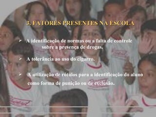 3. FATORES PRESENTES NA ESCOLA A identificação de normas ou a falta de controle  sobre a presença de drogas. A tolerância ao uso do cigarro. A utilização de rótulos para a identificação do aluno  como forma de punição ou de exclusão . 