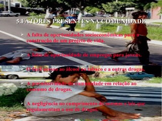 5.FATORES PRESENTES NA COMUNIDADE A falta de oportunidades socioeconômicas para a construção de um projeto de vida. A falta de oportunidade de empregos para jovens. O fácil acesso ao álcool ao tabaco e a outras drogas. A permissividade da comunidade em relação ao consumo de drogas. A negligência no cumprimento de normas e leis que regulamentam o uso de drogas. 
