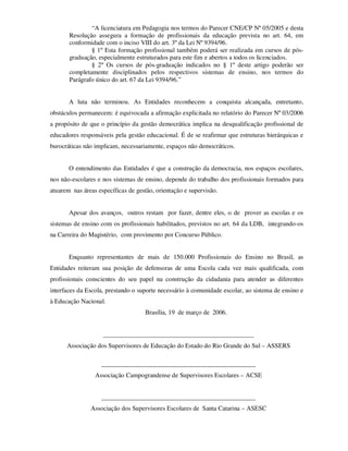 “A licenciatura em Pedagogia nos termos do Parecer CNE/CP Nº 05/2005 e desta
       Resolução assegura a formação de profissionais da educação prevista no art. 64, em
       conformidade com o inciso VIII do art. 3º da Lei Nº 9394/96.
               § 1º Esta formação profissional também poderá ser realizada em cursos de pós-
       graduação, especialmente estruturados para este fim e abertos a todos os licenciados.
               § 2º Os cursos de pós-graduação indicados no § 1º deste artigo poderão ser
       completamente disciplinados pelos respectivos sistemas de ensino, nos termos do
       Parágrafo único do art. 67 da Lei 9394/96.”


       A luta não terminou. As Entidades reconhecem a conquista alcançada, entretanto,
obstáculos permanecem: é equivocada a afirmação explicitada no relatório do Parecer Nº 03/2006
a propósito de que o princípio da gestão democrática implica na desqualificação profissional de
educadores responsáveis pela gestão educacional. É de se reafirmar que estruturas hierárquicas e
burocráticas não implicam, necessariamente, espaços não democráticos.


       O entendimento das Entidades é que a construção da democracia, nos espaços escolares,
nos não-escolares e nos sistemas de ensino, depende do trabalho dos profissionais formados para
atuarem nas áreas específicas de gestão, orientação e supervisão.


       Apesar dos avanços, outros restam por fazer, dentre eles, o de prover as escolas e os
sistemas de ensino com os profissionais habilitados, previstos no art. 64 da LDB, integrando-os
na Carreira do Magistério, com provimento por Concurso Público.


       Enquanto representantes de mais de 150.000 Profissionais do Ensino no Brasil, as
Entidades reiteram sua posição de defensoras de uma Escola cada vez mais qualificada, com
profissionais conscientes do seu papel na construção da cidadania para atender as diferentes
interfaces da Escola, prestando o suporte necessário à comunidade escolar, ao sistema de ensino e
à Educação Nacional.
                                    Brasília, 19 de março de 2006.


                    _______________________________________________
      Associação dos Supervisores de Educação do Estado do Rio Grande do Sul – ASSERS

                   ________________________________________________
                 Associação Campograndense de Supervisores Escolares – ACSE


                   ________________________________________________
               Associação dos Supervisores Escolares de Santa Catarina – ASESC
 