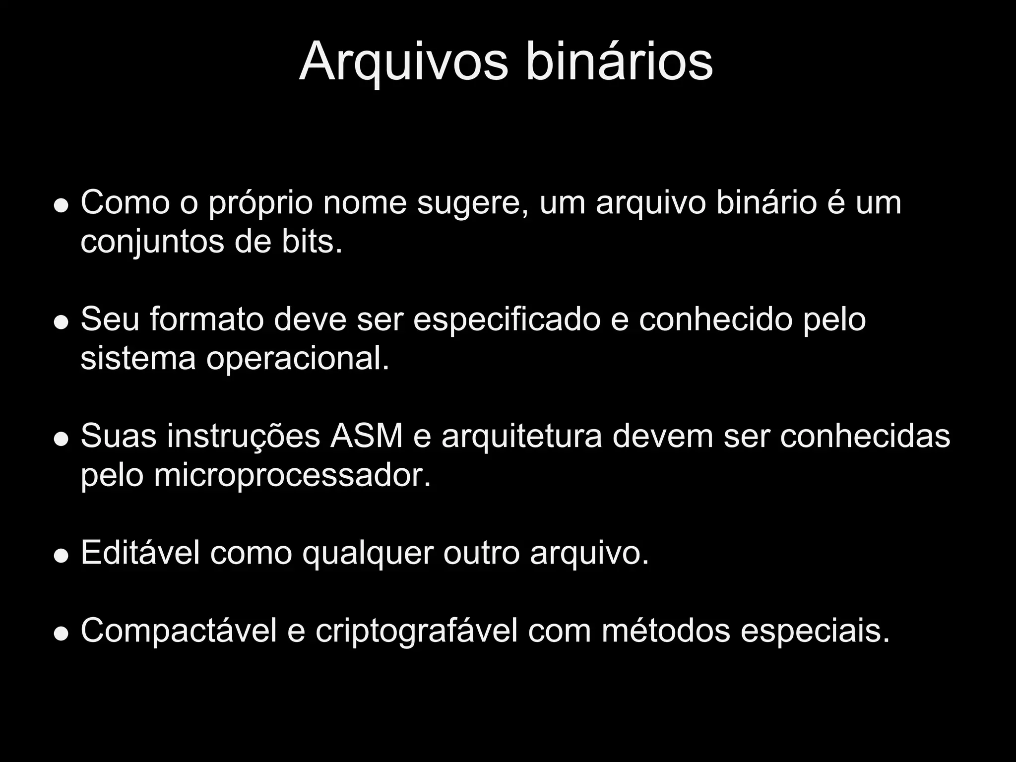 Arquivos binários

Como o próprio nome sugere, um arquivo binário é um
conjuntos de bits.

Seu formato deve ser especificado e conhecido pelo
sistema operacional.

Suas instruções ASM e arquitetura devem ser conhecidas
pelo microprocessador.

Editável como qualquer outro arquivo.

Compactável e criptografável com métodos especiais.
 
