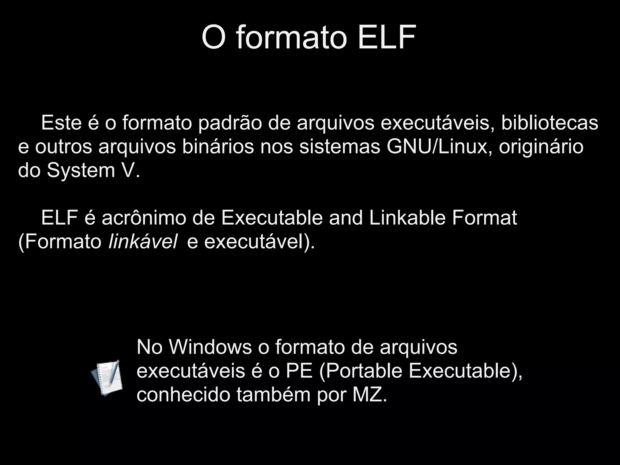 O formato ELF

  Este é o formato padrão de arquivos executáveis, bibliotecas
e outros arquivos binários nos sistemas GNU/Linux, originário
do System V.

  ELF é acrônimo de Executable and Linkable Format
(Formato linkável e executável).




            No Windows o formato de arquivos
            executáveis é o PE (Portable Executable),
            conhecido também por MZ.
 