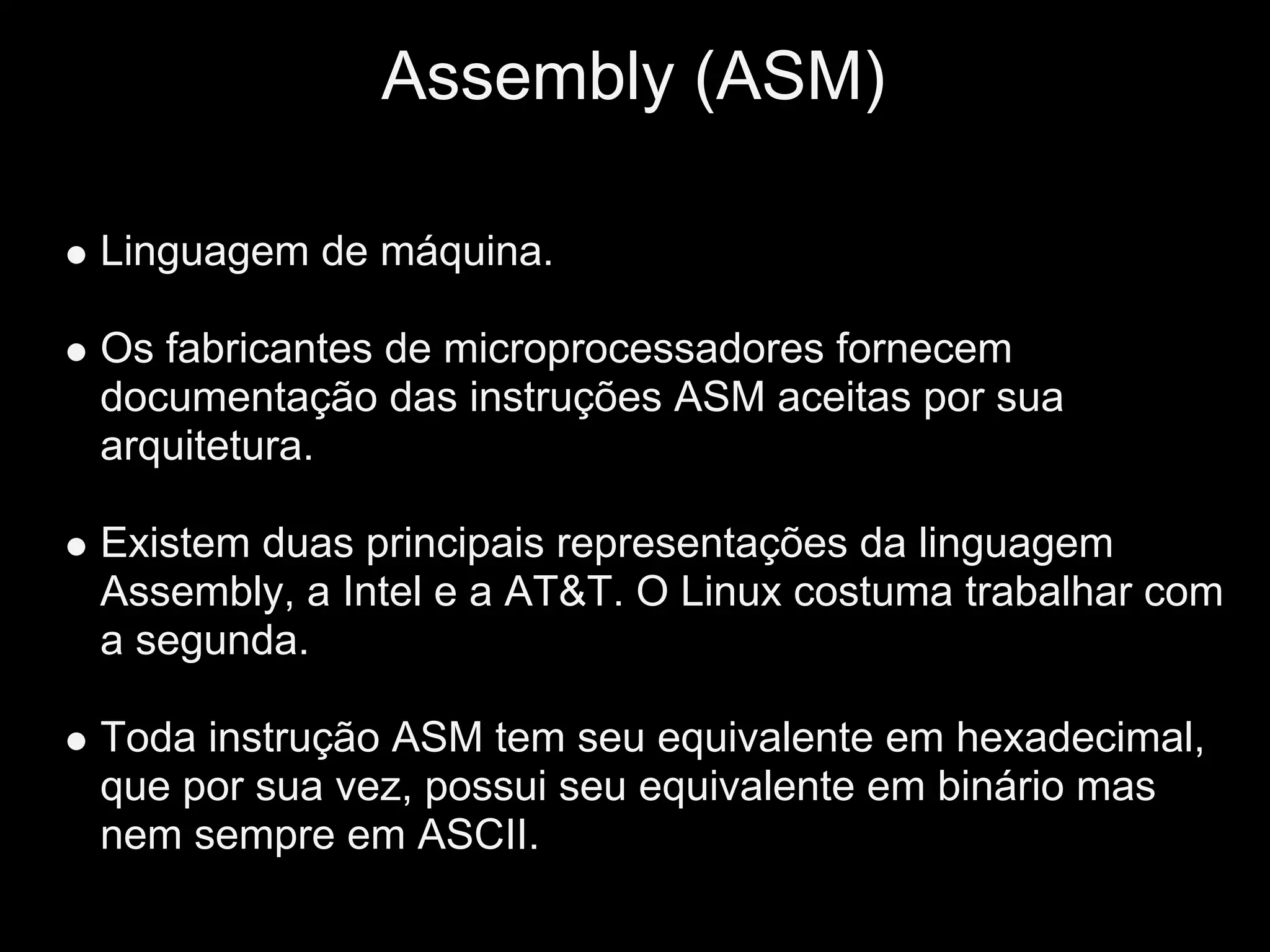 Assembly (ASM)

Linguagem de máquina.

Os fabricantes de microprocessadores fornecem
documentação das instruções ASM aceitas por sua
arquitetura.

Existem duas principais representações da linguagem
Assembly, a Intel e a AT&T. O Linux costuma trabalhar com
a segunda.

Toda instrução ASM tem seu equivalente em hexadecimal,
que por sua vez, possui seu equivalente em binário mas
nem sempre em ASCII.
 