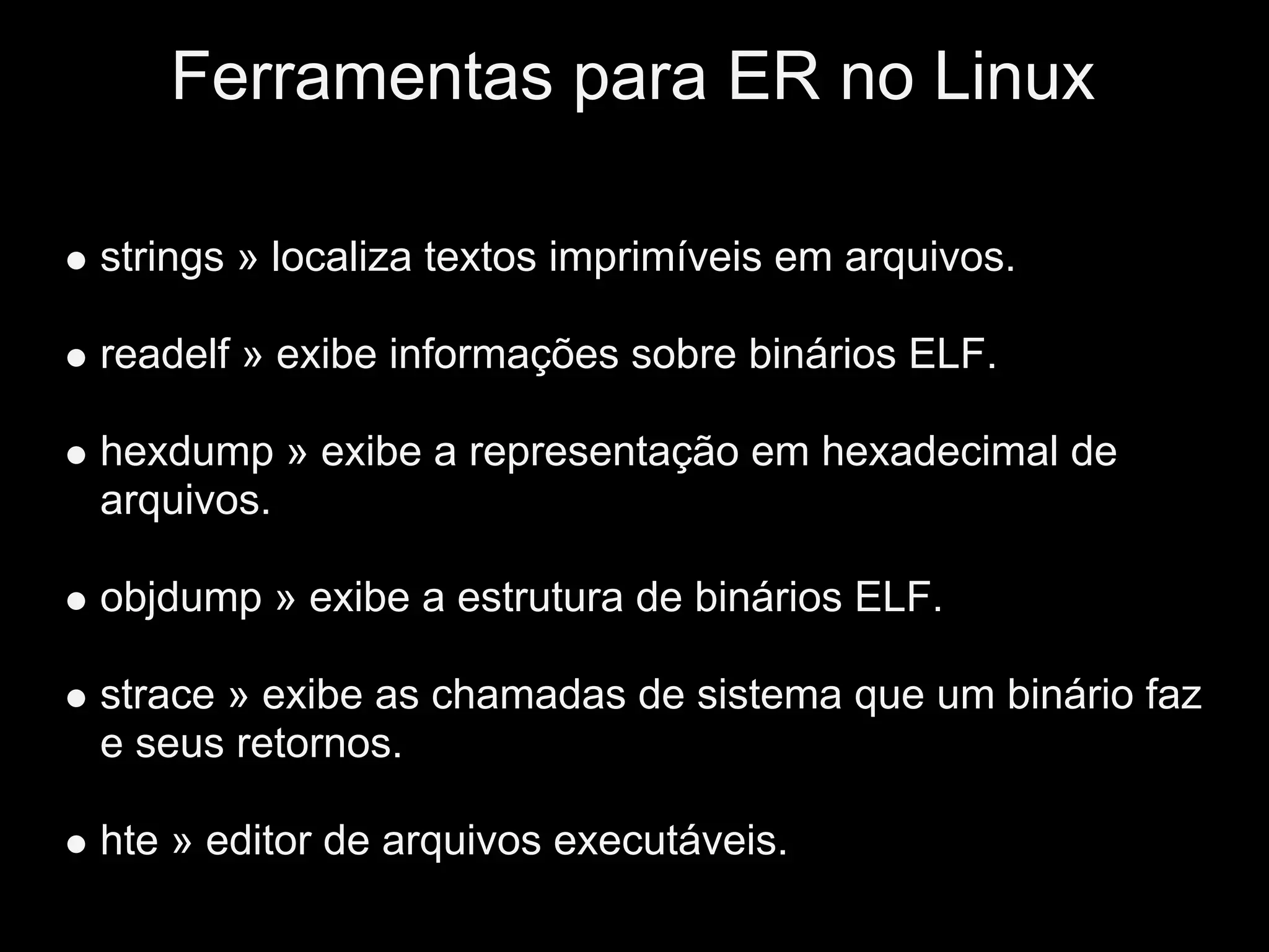 Ferramentas para ER no Linux

strings » localiza textos imprimíveis em arquivos.

readelf » exibe informações sobre binários ELF.

hexdump » exibe a representação em hexadecimal de
arquivos.

objdump » exibe a estrutura de binários ELF.

strace » exibe as chamadas de sistema que um binário faz
e seus retornos.

hte » editor de arquivos executáveis.
 