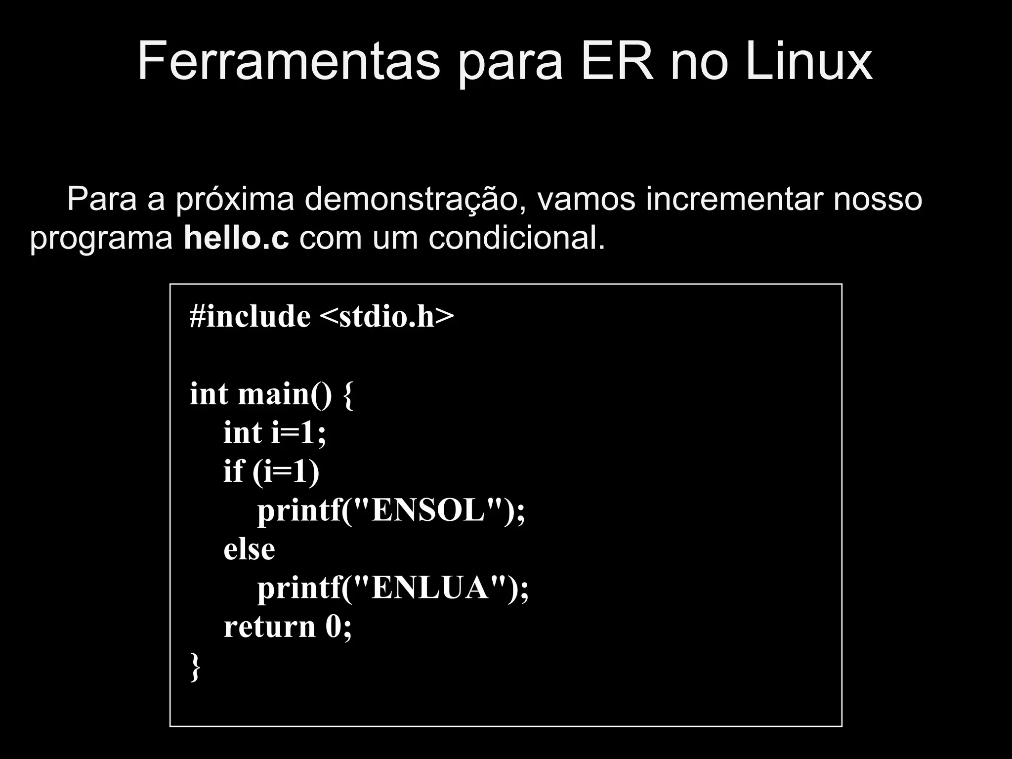 Ferramentas para ER no Linux

  Para a próxima demonstração, vamos incrementar nosso
programa hello.c com um condicional.

         #include <stdio.h>

         int main() {
            int i=1;
            if (i=1)
               printf("ENSOL");
            else
               printf("ENLUA");
            return 0;
         }
 