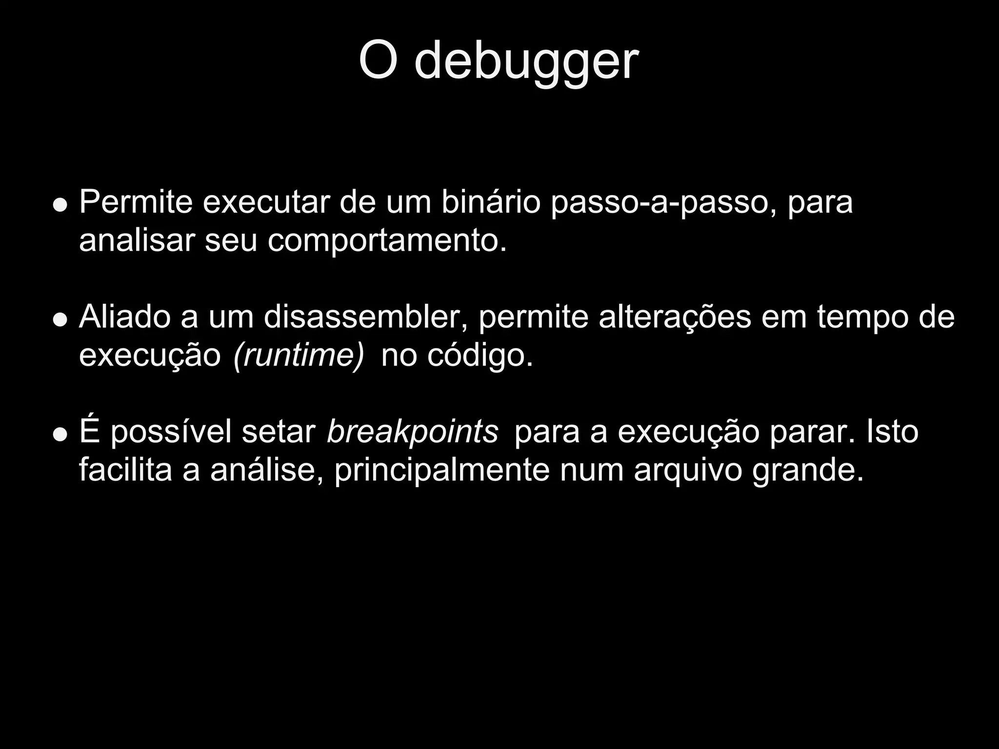 O debugger

Permite executar de um binário passo-a-passo, para
analisar seu comportamento.

Aliado a um disassembler, permite alterações em tempo de
execução (runtime) no código.

É possível setar breakpoints para a execução parar. Isto
facilita a análise, principalmente num arquivo grande.
 