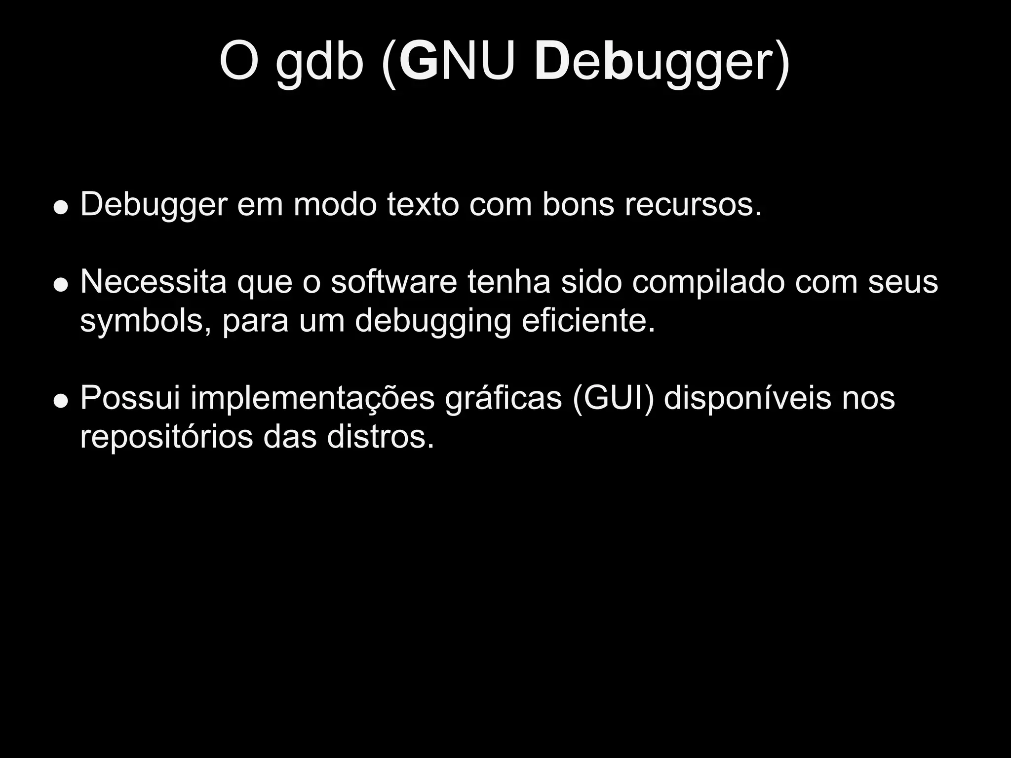 O gdb (GNU Debugger)

Debugger em modo texto com bons recursos.

Necessita que o software tenha sido compilado com seus
symbols, para um debugging eficiente.

Possui implementações gráficas (GUI) disponíveis nos
repositórios das distros.
 