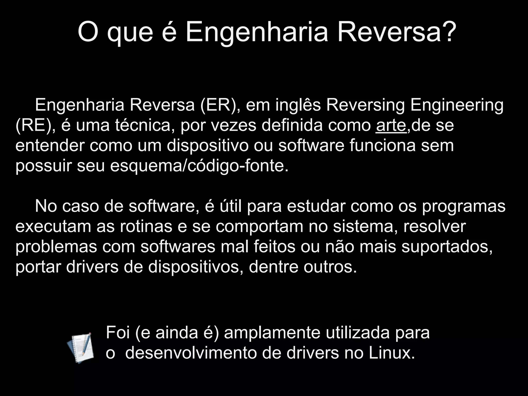 IO que é Engenharia Reversa?

  Engenharia Reversa (ER), em inglês Reversing Engineering
(RE), é uma técnica, por vezes definida como arte,de se
entender como um dispositivo ou software funciona sem
possuir seu esquema/código-fonte.

  No caso de software, é útil para estudar como os programas
executam as rotinas e se comportam no sistema, resolver
problemas com softwares mal feitos ou não mais suportados,
portar drivers de dispositivos, dentre outros.


           Foi (e ainda é) amplamente utilizada para
           o desenvolvimento de drivers no Linux.
 