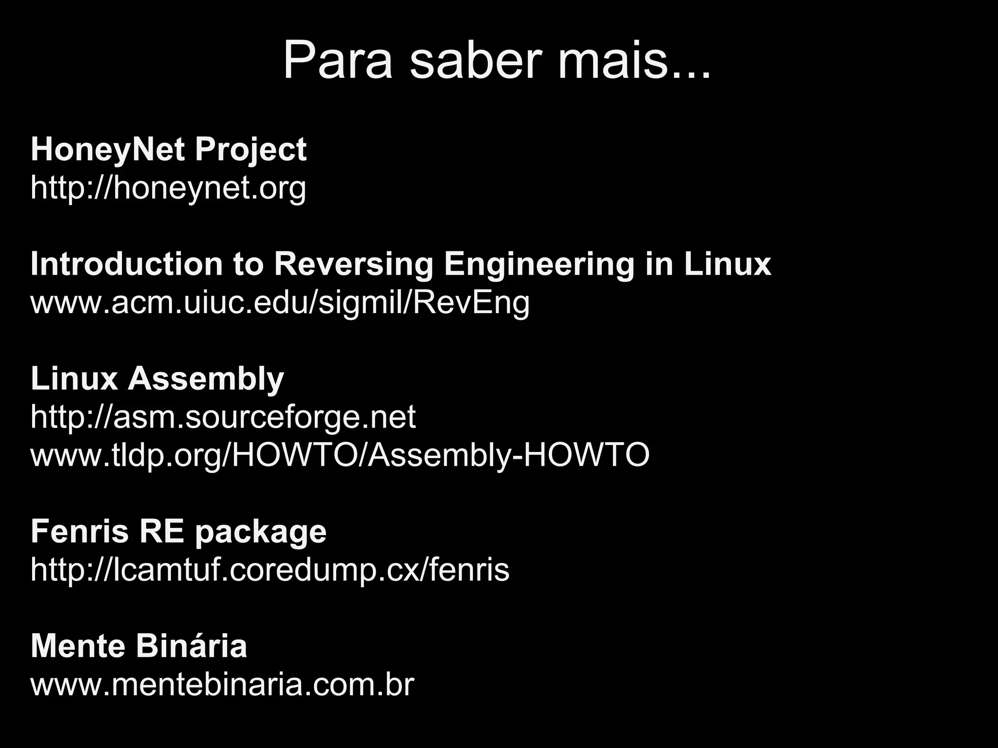 Para saber mais...
HoneyNet Project
http://honeynet.org

Introduction to Reversing Engineering in Linux
www.acm.uiuc.edu/sigmil/RevEng

Linux Assembly
http://asm.sourceforge.net
www.tldp.org/HOWTO/Assembly-HOWTO

Fenris RE package
http://lcamtuf.coredump.cx/fenris

Mente Binária
www.mentebinaria.com.br
 